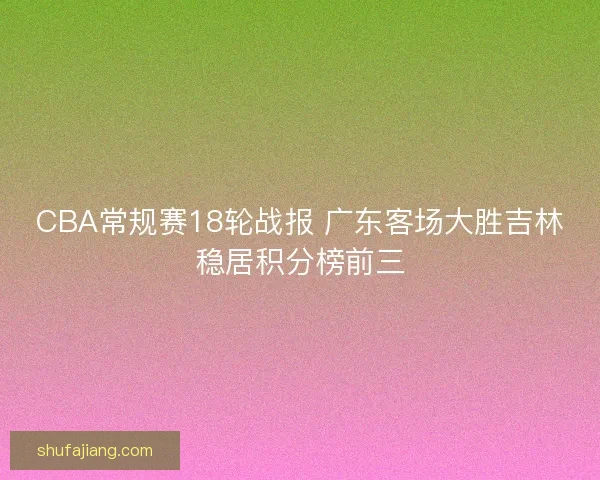 CBA常规赛18轮战报 广东客场大胜吉林稳居积分榜前三