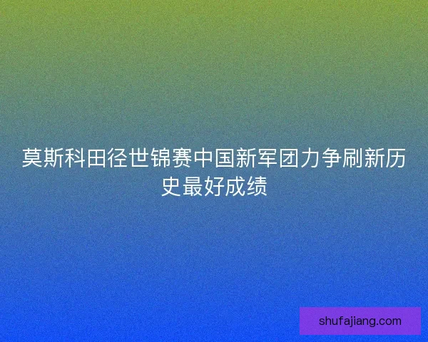 莫斯科田径世锦赛中国新军团力争刷新历史最好成绩